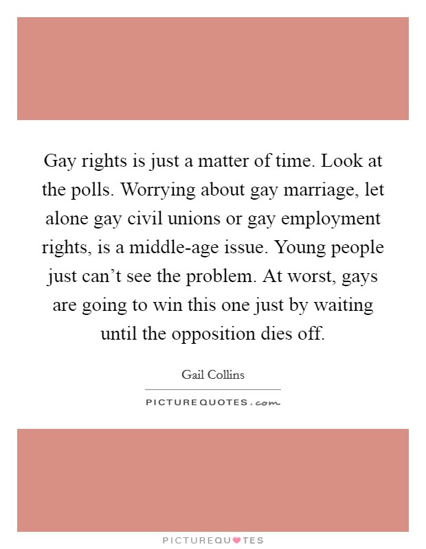 Gay rights is just a matter of time. Look at the polls. Worrying about gay marriage, let alone gay civil unions or gay employment rights, is a middle-age issue. Young people just can't see the problem. At worst, gays are going to win this one just by waiting until the opposition dies off. Picture Quote #1