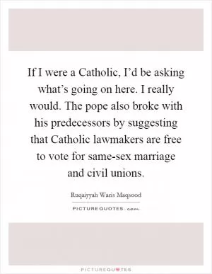 If I were a Catholic, I’d be asking what’s going on here. I really would. The pope also broke with his predecessors by suggesting that Catholic lawmakers are free to vote for same-sex marriage and civil unions Picture Quote #1