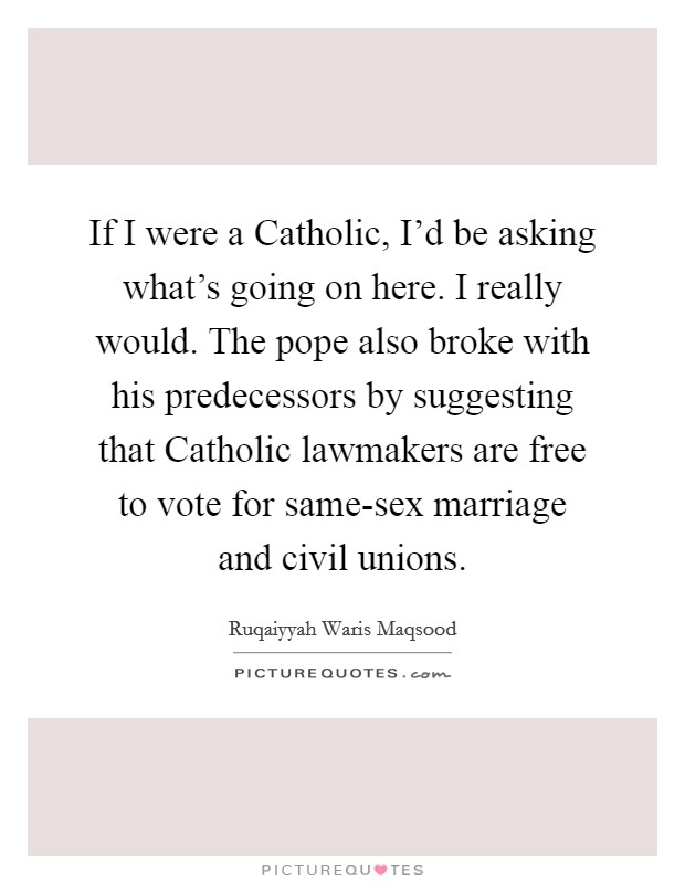 If I were a Catholic, I'd be asking what's going on here. I really would. The pope also broke with his predecessors by suggesting that Catholic lawmakers are free to vote for same-sex marriage and civil unions. Picture Quote #1