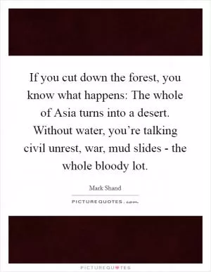 If you cut down the forest, you know what happens: The whole of Asia turns into a desert. Without water, you’re talking civil unrest, war, mud slides - the whole bloody lot Picture Quote #1