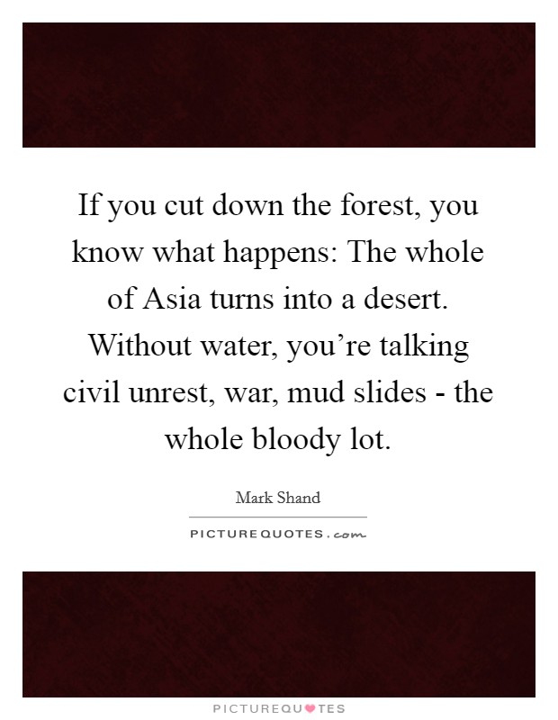 If you cut down the forest, you know what happens: The whole of Asia turns into a desert. Without water, you're talking civil unrest, war, mud slides - the whole bloody lot. Picture Quote #1