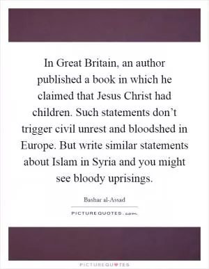 In Great Britain, an author published a book in which he claimed that Jesus Christ had children. Such statements don’t trigger civil unrest and bloodshed in Europe. But write similar statements about Islam in Syria and you might see bloody uprisings Picture Quote #1