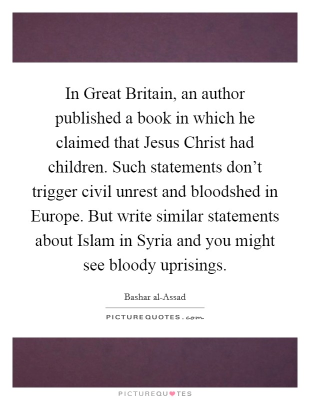 In Great Britain, an author published a book in which he claimed that Jesus Christ had children. Such statements don't trigger civil unrest and bloodshed in Europe. But write similar statements about Islam in Syria and you might see bloody uprisings. Picture Quote #1