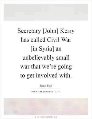 Secretary [John] Kerry has called Civil War [in Syria] an unbelievably small war that we’re going to get involved with Picture Quote #1