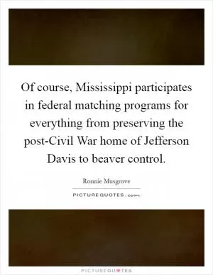 Of course, Mississippi participates in federal matching programs for everything from preserving the post-Civil War home of Jefferson Davis to beaver control Picture Quote #1