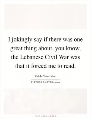 I jokingly say if there was one great thing about, you know, the Lebanese Civil War was that it forced me to read Picture Quote #1