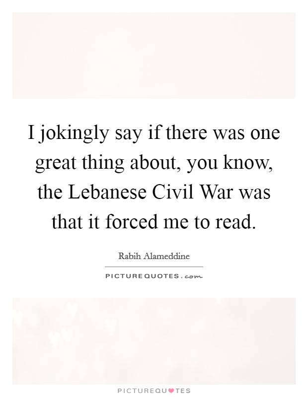 I jokingly say if there was one great thing about, you know, the Lebanese Civil War was that it forced me to read. Picture Quote #1
