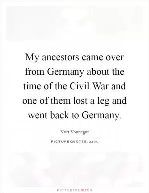 My ancestors came over from Germany about the time of the Civil War and one of them lost a leg and went back to Germany Picture Quote #1