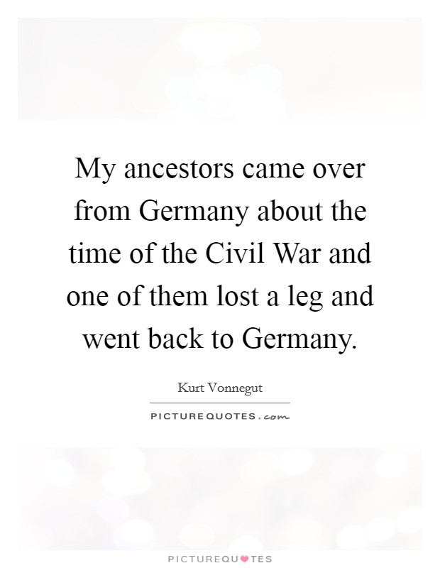 My ancestors came over from Germany about the time of the Civil War and one of them lost a leg and went back to Germany. Picture Quote #1