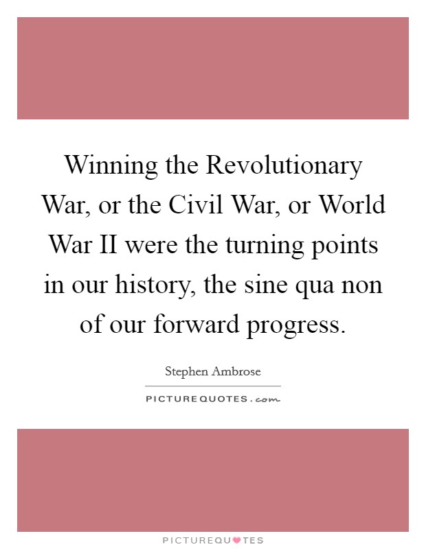 Winning the Revolutionary War, or the Civil War, or World War II were the turning points in our history, the sine qua non of our forward progress. Picture Quote #1