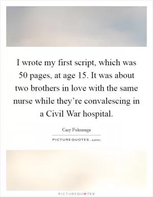 I wrote my first script, which was 50 pages, at age 15. It was about two brothers in love with the same nurse while they’re convalescing in a Civil War hospital Picture Quote #1