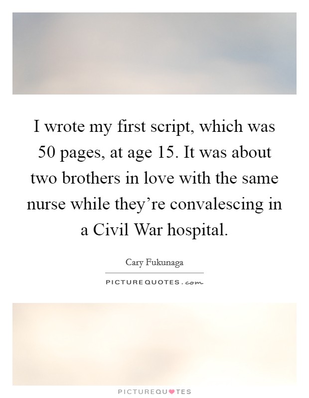 I wrote my first script, which was 50 pages, at age 15. It was about two brothers in love with the same nurse while they're convalescing in a Civil War hospital. Picture Quote #1
