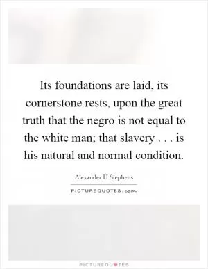 Its foundations are laid, its cornerstone rests, upon the great truth that the negro is not equal to the white man; that slavery . . . is his natural and normal condition Picture Quote #1
