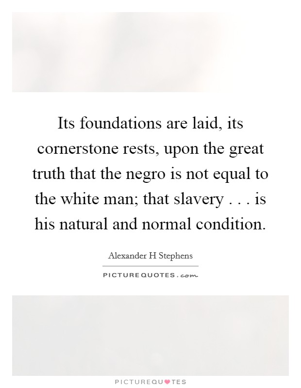 Its foundations are laid, its cornerstone rests, upon the great truth that the negro is not equal to the white man; that slavery . . . is his natural and normal condition. Picture Quote #1