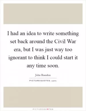 I had an idea to write something set back around the Civil War era, but I was just way too ignorant to think I could start it any time soon Picture Quote #1