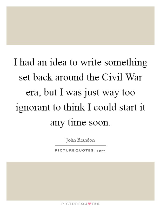 I had an idea to write something set back around the Civil War era, but I was just way too ignorant to think I could start it any time soon. Picture Quote #1