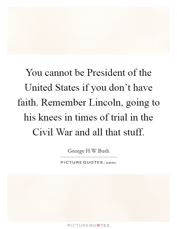 You cannot be President of the United States if you don't have faith. Remember Lincoln, going to his knees in times of trial in the Civil War and all that stuff. Picture Quote #1