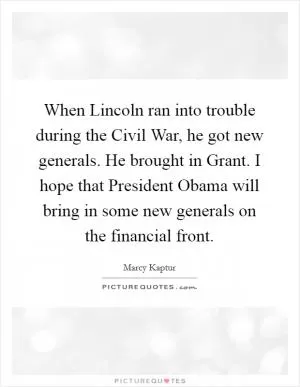 When Lincoln ran into trouble during the Civil War, he got new generals. He brought in Grant. I hope that President Obama will bring in some new generals on the financial front Picture Quote #1