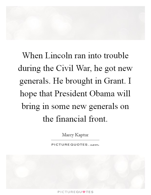 When Lincoln ran into trouble during the Civil War, he got new generals. He brought in Grant. I hope that President Obama will bring in some new generals on the financial front. Picture Quote #1