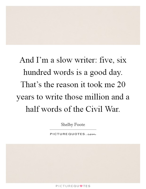 And I'm a slow writer: five, six hundred words is a good day. That's the reason it took me 20 years to write those million and a half words of the Civil War. Picture Quote #1