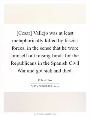 [Cesar] Vallejo was at least metaphorically killed by fascist forces, in the sense that he wore himself out raising funds for the Republicans in the Spanish Civil War and got sick and died Picture Quote #1