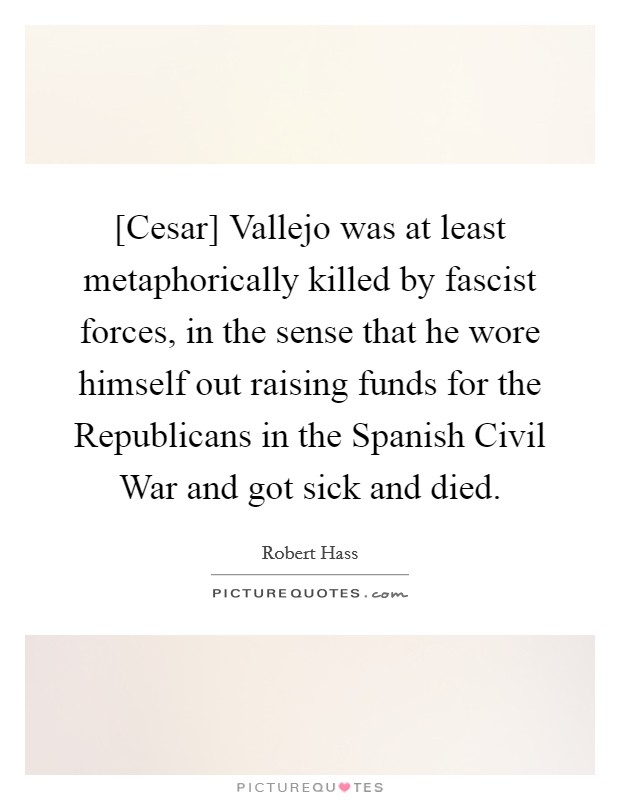 [Cesar] Vallejo was at least metaphorically killed by fascist forces, in the sense that he wore himself out raising funds for the Republicans in the Spanish Civil War and got sick and died. Picture Quote #1