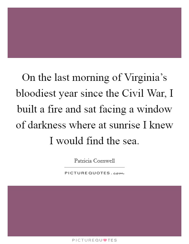 On the last morning of Virginia's bloodiest year since the Civil War, I built a fire and sat facing a window of darkness where at sunrise I knew I would find the sea. Picture Quote #1