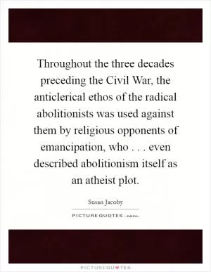 Throughout the three decades preceding the Civil War, the anticlerical ethos of the radical abolitionists was used against them by religious opponents of emancipation, who . . . even described abolitionism itself as an atheist plot Picture Quote #1