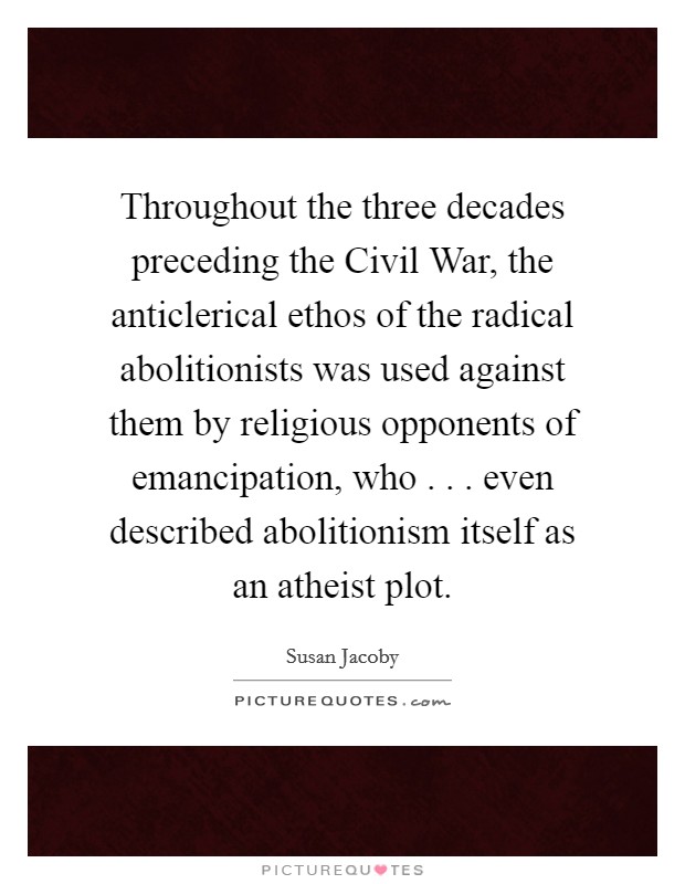 Throughout the three decades preceding the Civil War, the anticlerical ethos of the radical abolitionists was used against them by religious opponents of emancipation, who . . . even described abolitionism itself as an atheist plot. Picture Quote #1