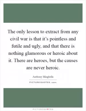 The only lesson to extract from any civil war is that it’s pointless and futile and ugly, and that there is nothing glamorous or heroic about it. There are heroes, but the causes are never heroic Picture Quote #1