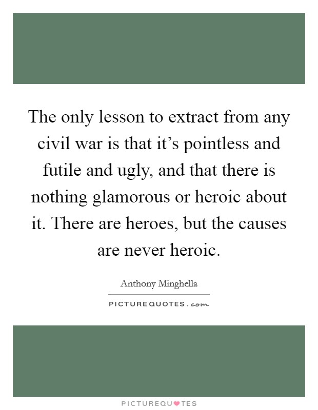 The only lesson to extract from any civil war is that it's pointless and futile and ugly, and that there is nothing glamorous or heroic about it. There are heroes, but the causes are never heroic. Picture Quote #1