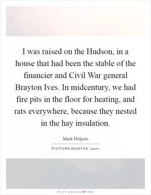 I was raised on the Hudson, in a house that had been the stable of the financier and Civil War general Brayton Ives. In midcentury, we had fire pits in the floor for heating, and rats everywhere, because they nested in the hay insulation Picture Quote #1