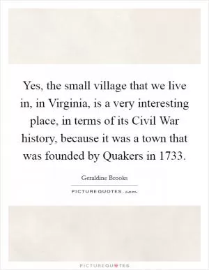 Yes, the small village that we live in, in Virginia, is a very interesting place, in terms of its Civil War history, because it was a town that was founded by Quakers in 1733 Picture Quote #1