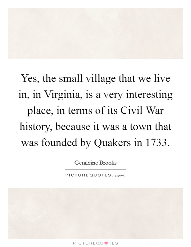 Yes, the small village that we live in, in Virginia, is a very interesting place, in terms of its Civil War history, because it was a town that was founded by Quakers in 1733. Picture Quote #1