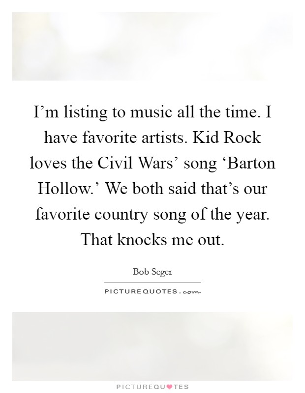 I'm listing to music all the time. I have favorite artists. Kid Rock loves the Civil Wars' song ‘Barton Hollow.' We both said that's our favorite country song of the year. That knocks me out. Picture Quote #1
