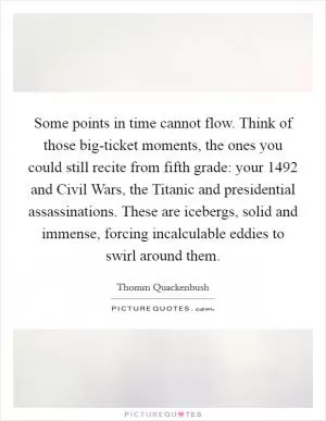 Some points in time cannot flow. Think of those big-ticket moments, the ones you could still recite from fifth grade: your 1492 and Civil Wars, the Titanic and presidential assassinations. These are icebergs, solid and immense, forcing incalculable eddies to swirl around them Picture Quote #1