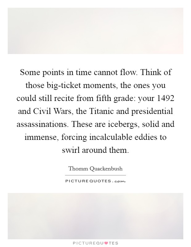Some points in time cannot flow. Think of those big-ticket moments, the ones you could still recite from fifth grade: your 1492 and Civil Wars, the Titanic and presidential assassinations. These are icebergs, solid and immense, forcing incalculable eddies to swirl around them. Picture Quote #1
