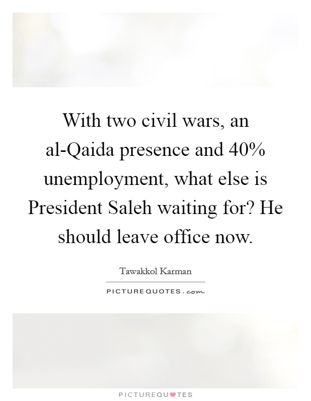 With two civil wars, an al-Qaida presence and 40% unemployment, what else is President Saleh waiting for? He should leave office now. Picture Quote #1