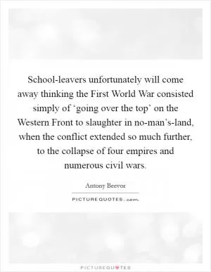 School-leavers unfortunately will come away thinking the First World War consisted simply of ‘going over the top’ on the Western Front to slaughter in no-man’s-land, when the conflict extended so much further, to the collapse of four empires and numerous civil wars Picture Quote #1
