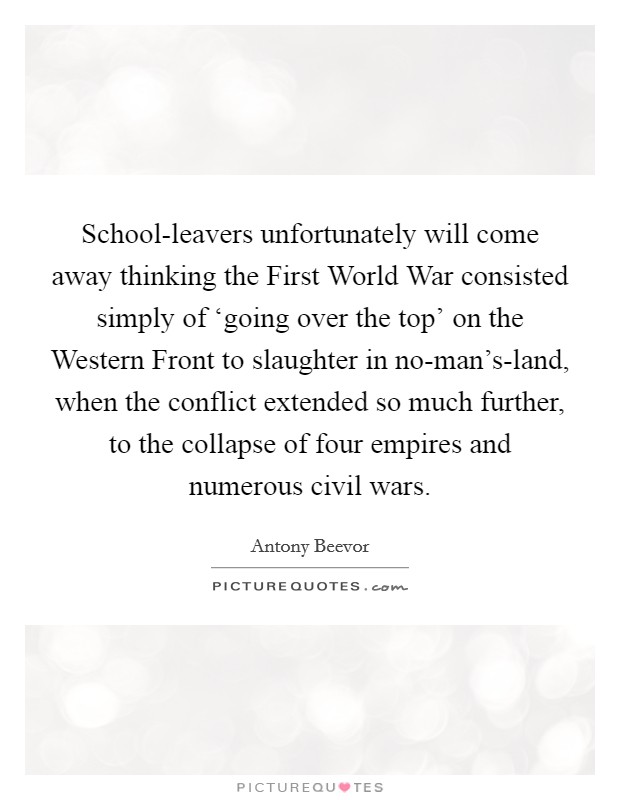 School-leavers unfortunately will come away thinking the First World War consisted simply of ‘going over the top' on the Western Front to slaughter in no-man's-land, when the conflict extended so much further, to the collapse of four empires and numerous civil wars. Picture Quote #1