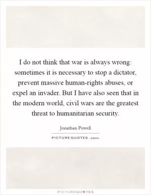 I do not think that war is always wrong: sometimes it is necessary to stop a dictator, prevent massive human-rights abuses, or expel an invader. But I have also seen that in the modern world, civil wars are the greatest threat to humanitarian security Picture Quote #1