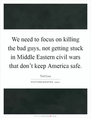 We need to focus on killing the bad guys, not getting stuck in Middle Eastern civil wars that don’t keep America safe Picture Quote #1