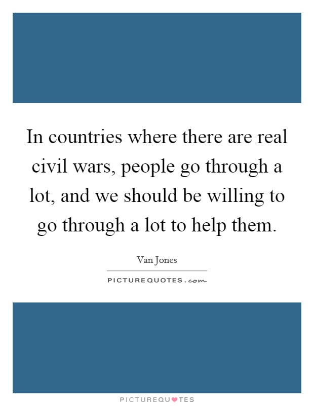 In countries where there are real civil wars, people go through a lot, and we should be willing to go through a lot to help them. Picture Quote #1