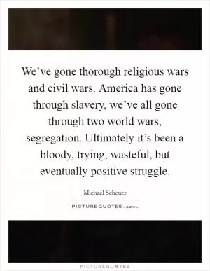 We’ve gone thorough religious wars and civil wars. America has gone through slavery, we’ve all gone through two world wars, segregation. Ultimately it’s been a bloody, trying, wasteful, but eventually positive struggle Picture Quote #1