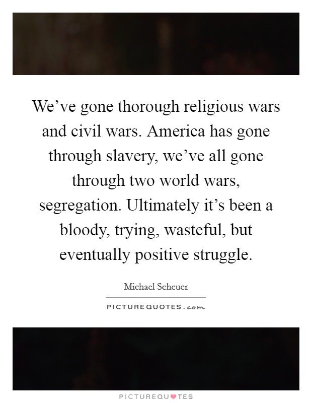 We've gone thorough religious wars and civil wars. America has gone through slavery, we've all gone through two world wars, segregation. Ultimately it's been a bloody, trying, wasteful, but eventually positive struggle. Picture Quote #1