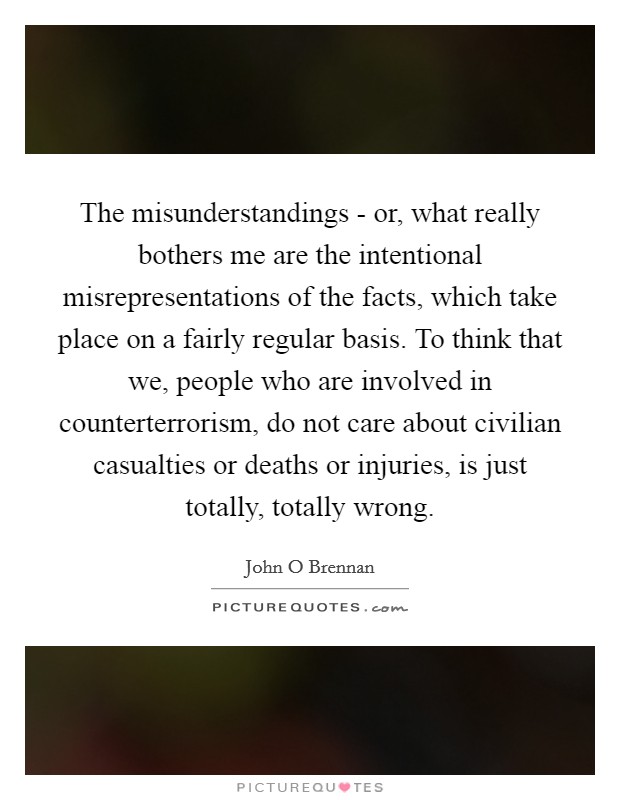 The misunderstandings - or, what really bothers me are the intentional misrepresentations of the facts, which take place on a fairly regular basis. To think that we, people who are involved in counterterrorism, do not care about civilian casualties or deaths or injuries, is just totally, totally wrong. Picture Quote #1
