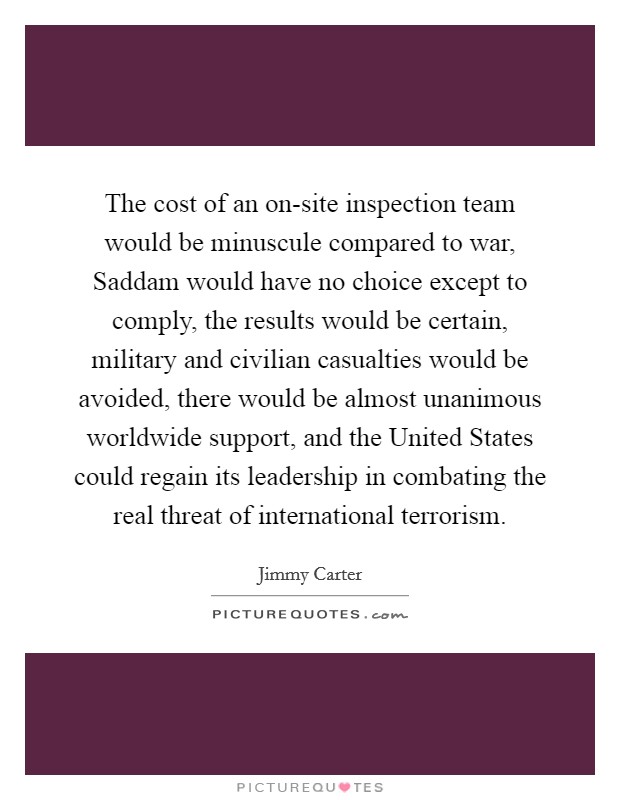 The cost of an on-site inspection team would be minuscule compared to war, Saddam would have no choice except to comply, the results would be certain, military and civilian casualties would be avoided, there would be almost unanimous worldwide support, and the United States could regain its leadership in combating the real threat of international terrorism. Picture Quote #1