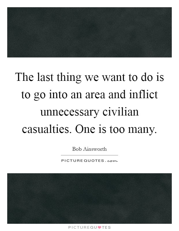 The last thing we want to do is to go into an area and inflict unnecessary civilian casualties. One is too many. Picture Quote #1