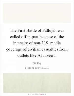 The First Battle of Fallujah was called off in part because of the intensity of non-U.S. media coverage of civilian casualties from outlets like Al Jazeera Picture Quote #1