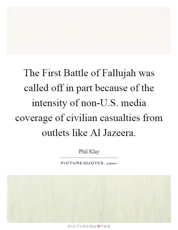 The First Battle of Fallujah was called off in part because of the intensity of non-U.S. media coverage of civilian casualties from outlets like Al Jazeera. Picture Quote #1